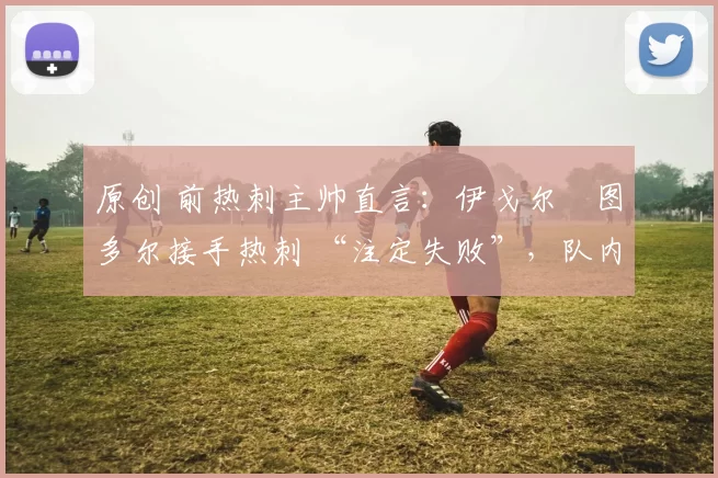 原创 前热刺主帅直言：伊戈尔・图多尔接手热刺 “注定失败”，队内氛围 “ toxic 至极”