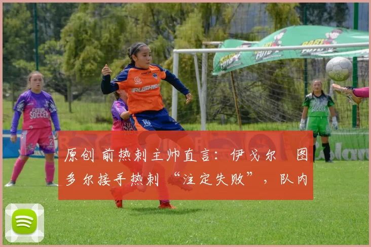 原创 前热刺主帅直言:伊戈尔・图多尔接手热刺 “注定失败”,队内氛围 “ toxic 至极”