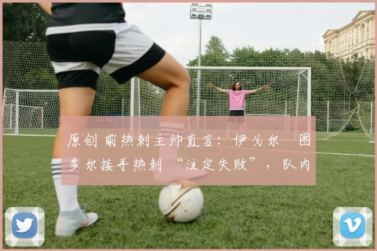 原创 前热刺主帅直言:伊戈尔・图多尔接手热刺 “注定失败”,队内氛围 “ toxic 至极”