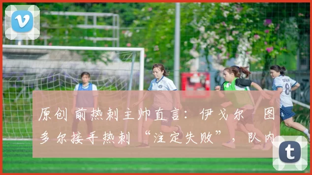 原创 前热刺主帅直言:伊戈尔・图多尔接手热刺 “注定失败”,队内氛围 “ toxic 至极”