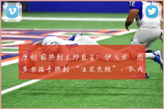 原创 前热刺主帅直言:伊戈尔・图多尔接手热刺 “注定失败”,队内氛围 “ toxic 至极”