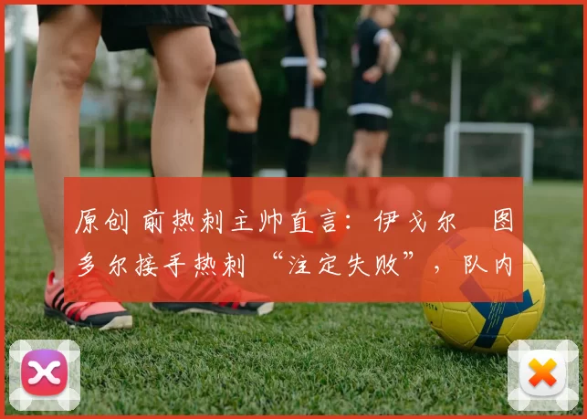 原创 前热刺主帅直言:伊戈尔・图多尔接手热刺 “注定失败”,队内氛围 “ toxic 至极”