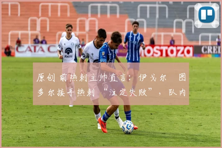原创 前热刺主帅直言:伊戈尔・图多尔接手热刺 “注定失败”,队内氛围 “ toxic 至极”