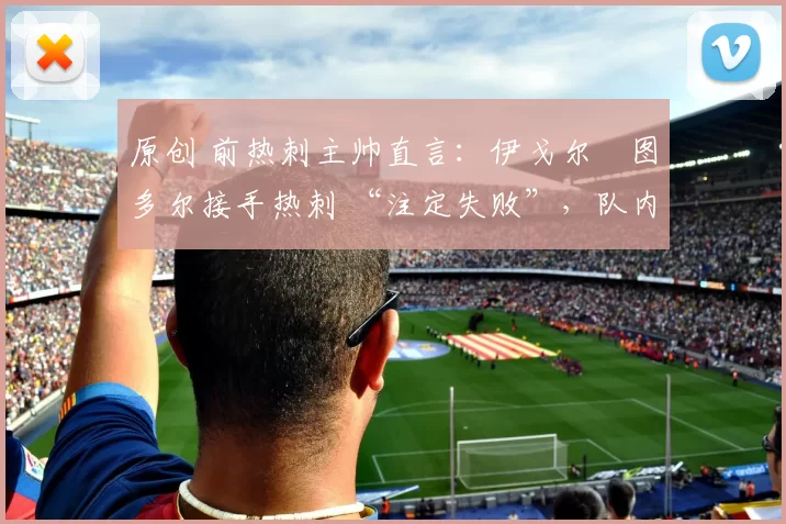 原创 前热刺主帅直言:伊戈尔・图多尔接手热刺 “注定失败”,队内氛围 “ toxic 至极”