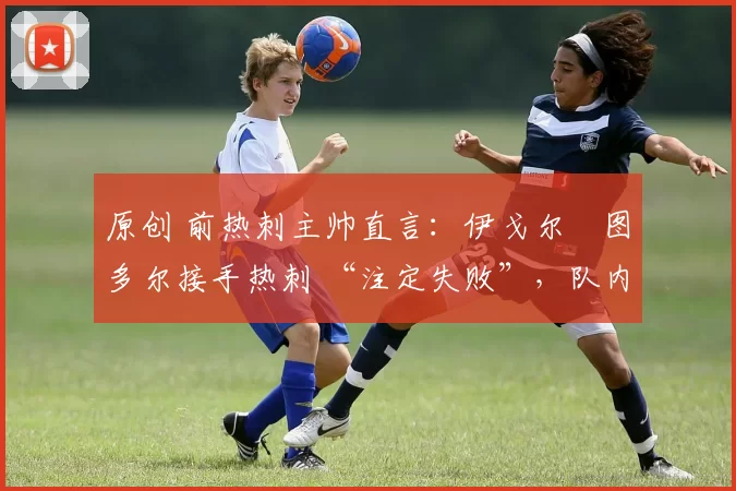 原创 前热刺主帅直言:伊戈尔・图多尔接手热刺 “注定失败”,队内氛围 “ toxic 至极”