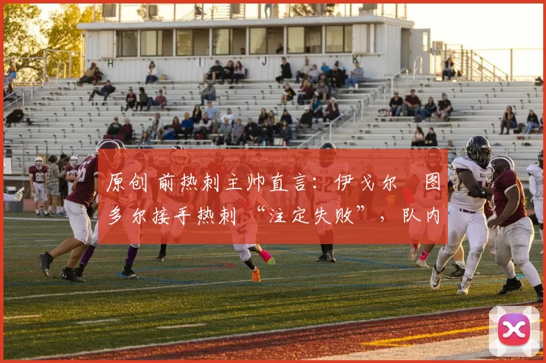 原创 前热刺主帅直言:伊戈尔・图多尔接手热刺 “注定失败”,队内氛围 “ toxic 至极”