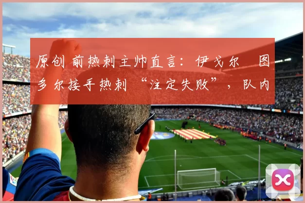 原创 前热刺主帅直言:伊戈尔・图多尔接手热刺 “注定失败”,队内氛围 “ toxic 至极”