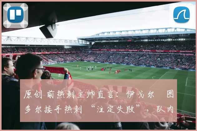 原创 前热刺主帅直言:伊戈尔・图多尔接手热刺 “注定失败”,队内氛围 “ toxic 至极”