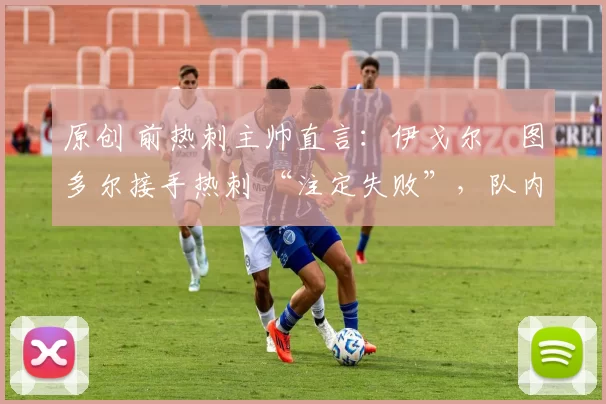 原创 前热刺主帅直言:伊戈尔・图多尔接手热刺 “注定失败”,队内氛围 “ toxic 至极”