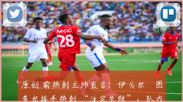 原创 前热刺主帅直言:伊戈尔・图多尔接手热刺 “注定失败”,队内氛围 “ toxic 至极”