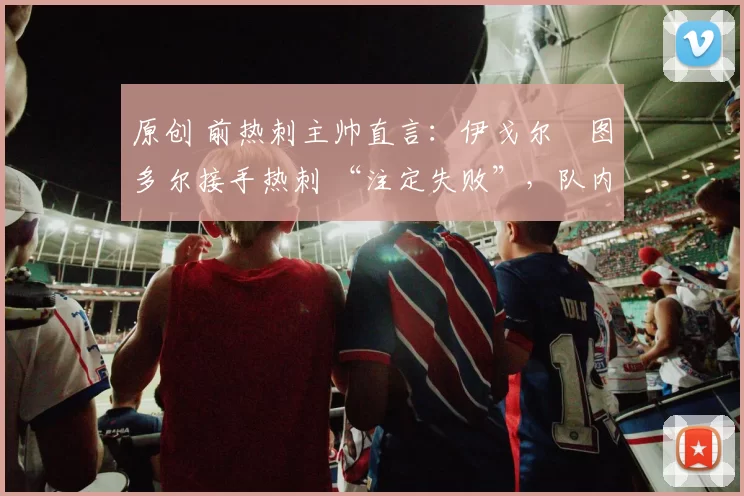 原创 前热刺主帅直言：伊戈尔・图多尔接手热刺 “注定失败”，队内氛围 “ toxic 至极”