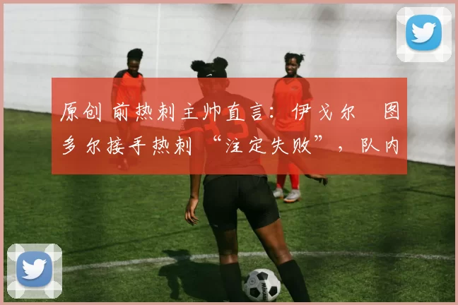 原创 前热刺主帅直言:伊戈尔・图多尔接手热刺 “注定失败”,队内氛围 “ toxic 至极”