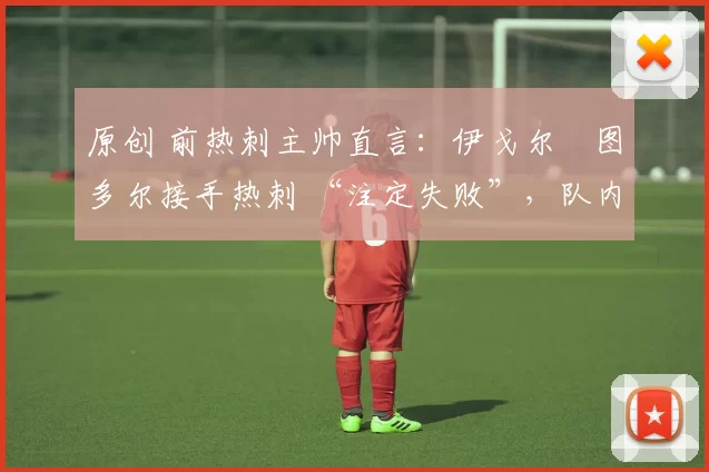 原创 前热刺主帅直言:伊戈尔・图多尔接手热刺 “注定失败”,队内氛围 “ toxic 至极”