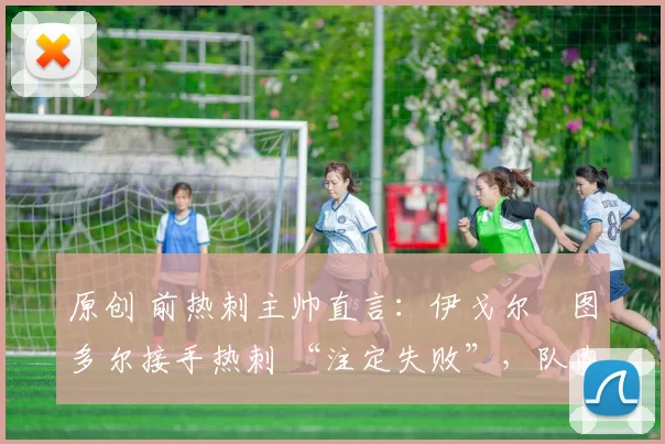 原创 前热刺主帅直言：伊戈尔・图多尔接手热刺 “注定失败”，队内氛围 “ toxic 至极”