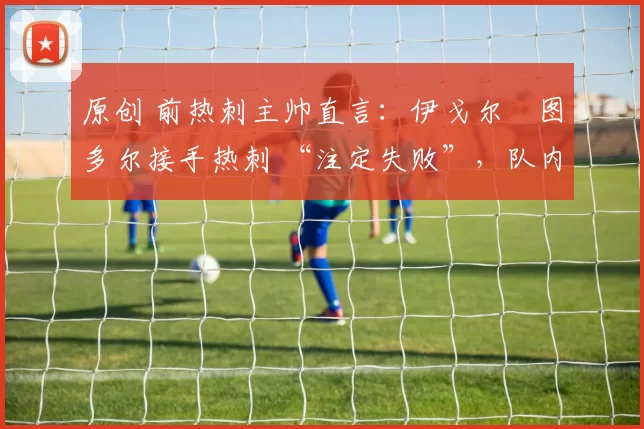 原创 前热刺主帅直言：伊戈尔・图多尔接手热刺 “注定失败”，队内氛围 “ toxic 至极”