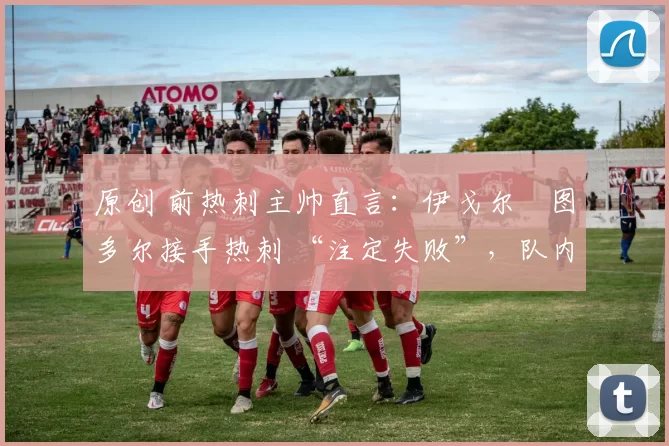原创 前热刺主帅直言:伊戈尔・图多尔接手热刺 “注定失败”,队内氛围 “ toxic 至极”