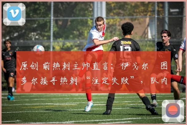原创 前热刺主帅直言:伊戈尔・图多尔接手热刺 “注定失败”,队内氛围 “ toxic 至极”