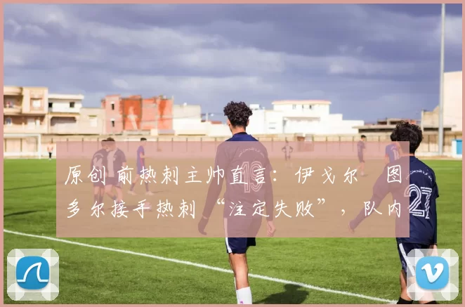 原创 前热刺主帅直言：伊戈尔・图多尔接手热刺 “注定失败”，队内氛围 “ toxic 至极”