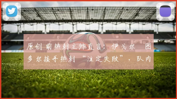 原创 前热刺主帅直言:伊戈尔・图多尔接手热刺 “注定失败”,队内氛围 “ toxic 至极”