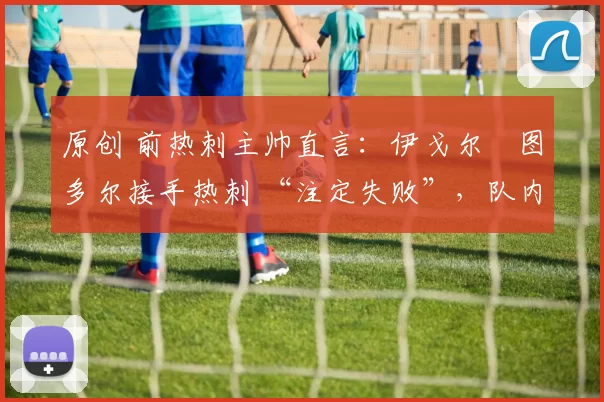 原创 前热刺主帅直言：伊戈尔・图多尔接手热刺 “注定失败”，队内氛围 “ toxic 至极”