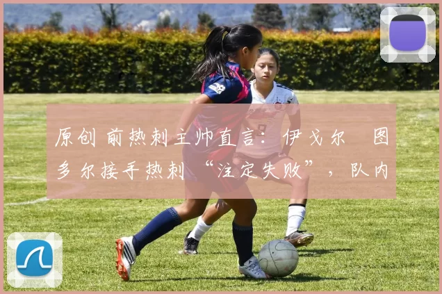 原创 前热刺主帅直言:伊戈尔・图多尔接手热刺 “注定失败”,队内氛围 “ toxic 至极”