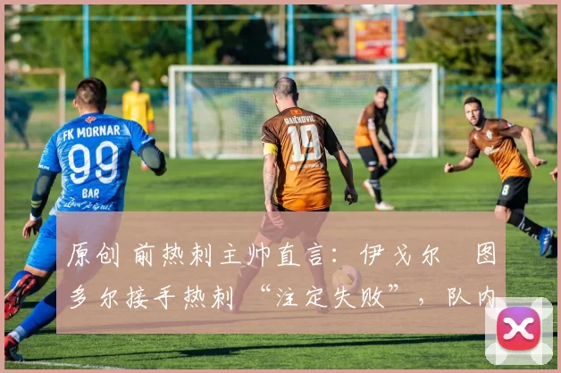 原创 前热刺主帅直言:伊戈尔・图多尔接手热刺 “注定失败”,队内氛围 “ toxic 至极”