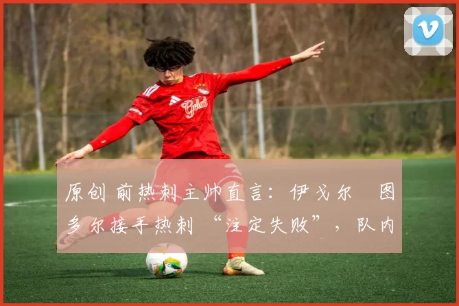 原创 前热刺主帅直言:伊戈尔・图多尔接手热刺 “注定失败”,队内氛围 “ toxic 至极”