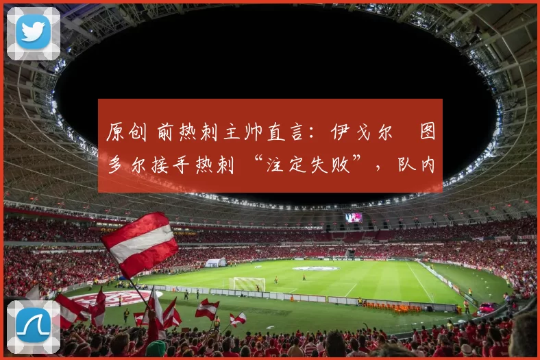 原创 前热刺主帅直言:伊戈尔・图多尔接手热刺 “注定失败”,队内氛围 “ toxic 至极”