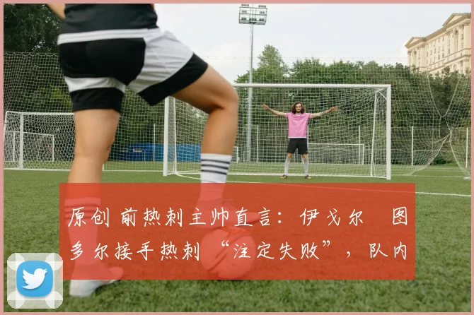 原创 前热刺主帅直言:伊戈尔・图多尔接手热刺 “注定失败”,队内氛围 “ toxic 至极”