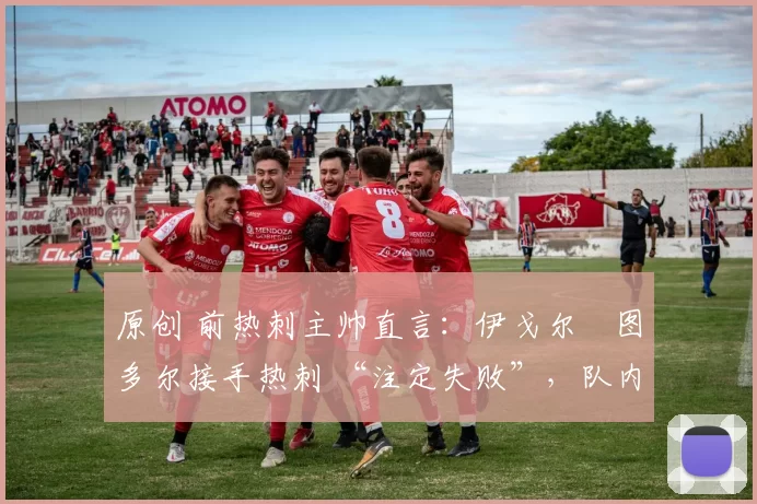 原创 前热刺主帅直言:伊戈尔・图多尔接手热刺 “注定失败”,队内氛围 “ toxic 至极”