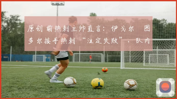 原创 前热刺主帅直言:伊戈尔・图多尔接手热刺 “注定失败”,队内氛围 “ toxic 至极”