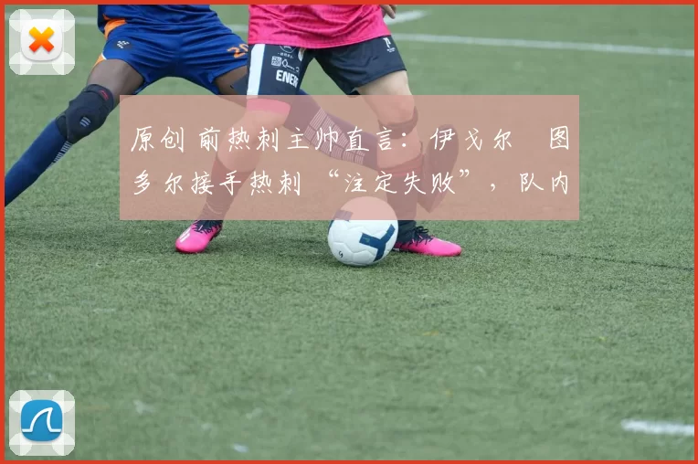 原创 前热刺主帅直言:伊戈尔・图多尔接手热刺 “注定失败”,队内氛围 “ toxic 至极”