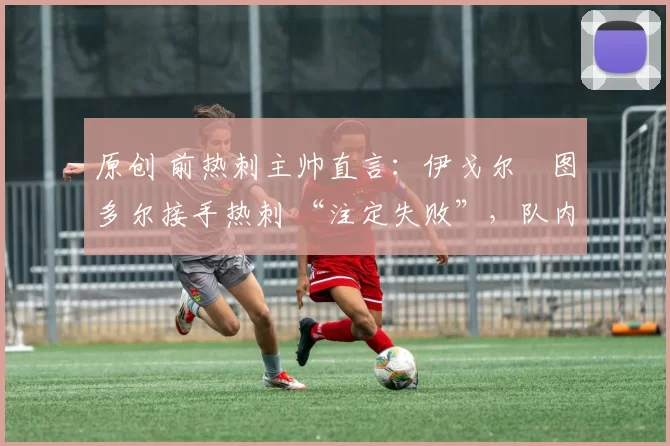 原创 前热刺主帅直言:伊戈尔・图多尔接手热刺 “注定失败”,队内氛围 “ toxic 至极”