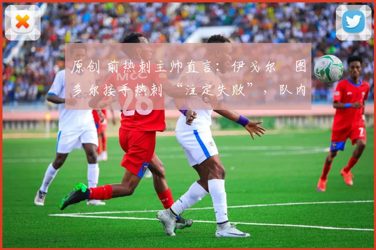 原创 前热刺主帅直言:伊戈尔・图多尔接手热刺 “注定失败”,队内氛围 “ toxic 至极”