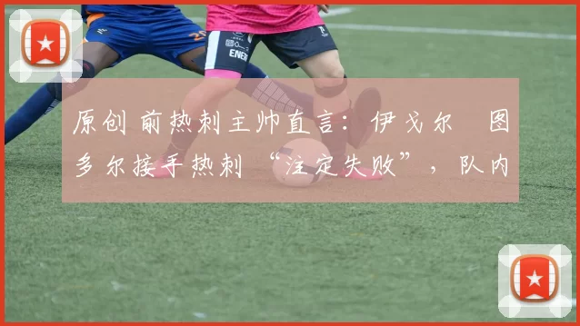 原创 前热刺主帅直言:伊戈尔・图多尔接手热刺 “注定失败”,队内氛围 “ toxic 至极”