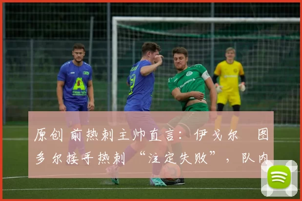 原创 前热刺主帅直言:伊戈尔・图多尔接手热刺 “注定失败”,队内氛围 “ toxic 至极”