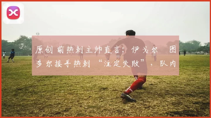 原创 前热刺主帅直言:伊戈尔・图多尔接手热刺 “注定失败”,队内氛围 “ toxic 至极”