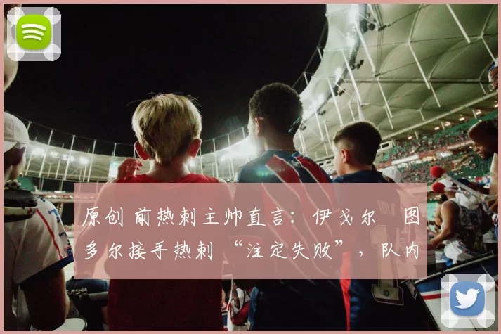 原创 前热刺主帅直言:伊戈尔・图多尔接手热刺 “注定失败”,队内氛围 “ toxic 至极”