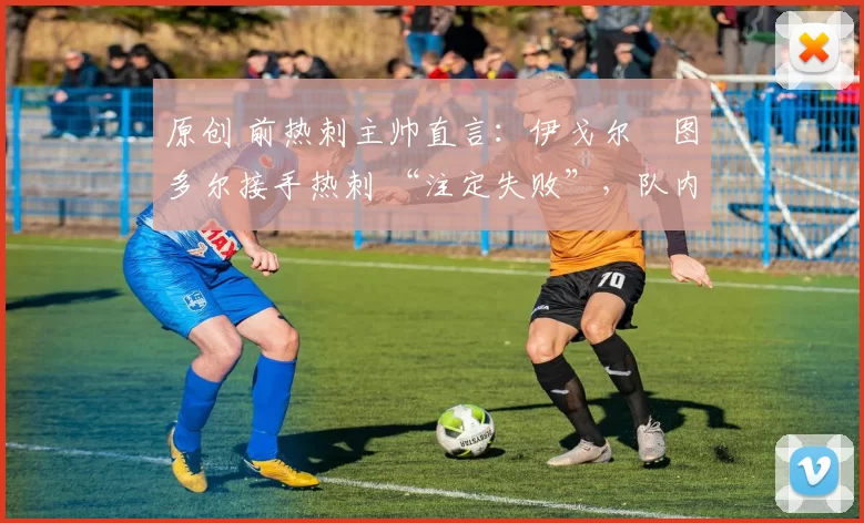 原创 前热刺主帅直言：伊戈尔・图多尔接手热刺 “注定失败”，队内氛围 “ toxic 至极”