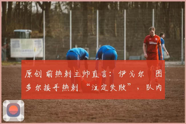 原创 前热刺主帅直言:伊戈尔・图多尔接手热刺 “注定失败”,队内氛围 “ toxic 至极”