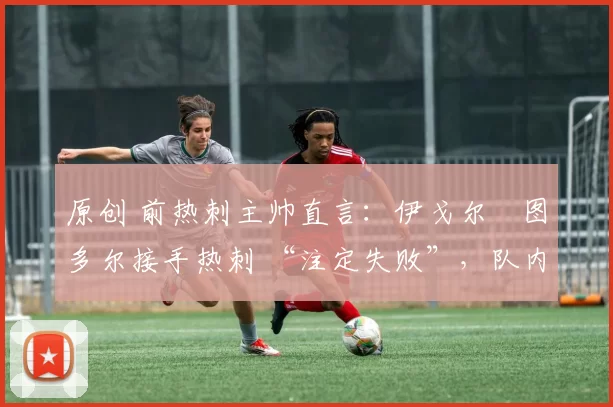 原创 前热刺主帅直言:伊戈尔・图多尔接手热刺 “注定失败”,队内氛围 “ toxic 至极”