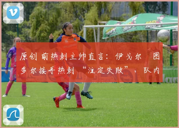 原创 前热刺主帅直言:伊戈尔・图多尔接手热刺 “注定失败”,队内氛围 “ toxic 至极”