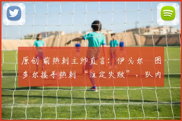 原创 前热刺主帅直言:伊戈尔・图多尔接手热刺 “注定失败”,队内氛围 “ toxic 至极”