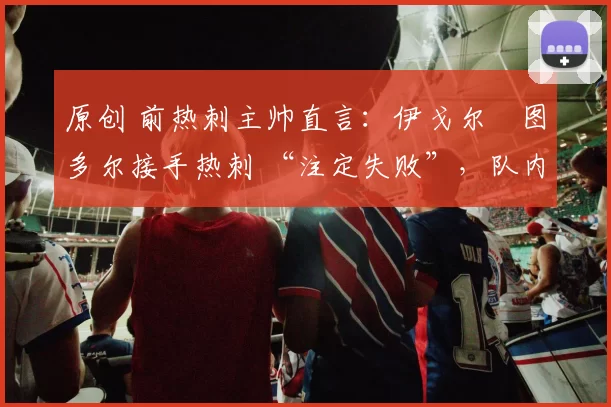 原创 前热刺主帅直言:伊戈尔・图多尔接手热刺 “注定失败”,队内氛围 “ toxic 至极”