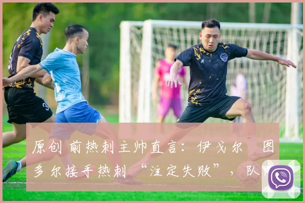 原创 前热刺主帅直言:伊戈尔・图多尔接手热刺 “注定失败”,队内氛围 “ toxic 至极”