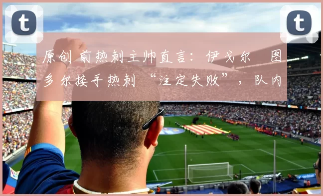 原创 前热刺主帅直言:伊戈尔・图多尔接手热刺 “注定失败”,队内氛围 “ toxic 至极”