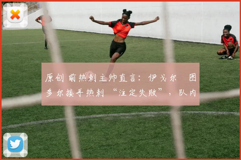 原创 前热刺主帅直言:伊戈尔・图多尔接手热刺 “注定失败”,队内氛围 “ toxic 至极”