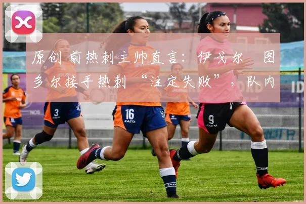 原创 前热刺主帅直言:伊戈尔・图多尔接手热刺 “注定失败”,队内氛围 “ toxic 至极”