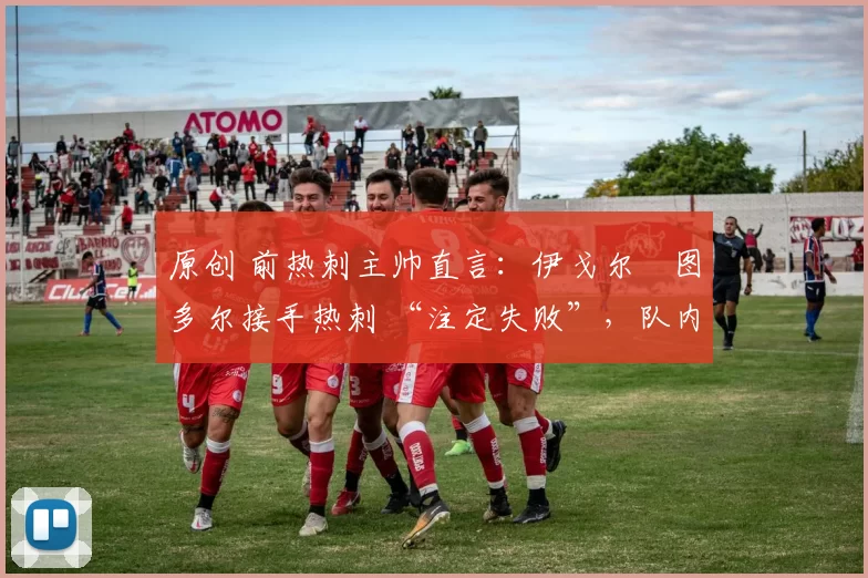 原创 前热刺主帅直言:伊戈尔・图多尔接手热刺 “注定失败”,队内氛围 “ toxic 至极”