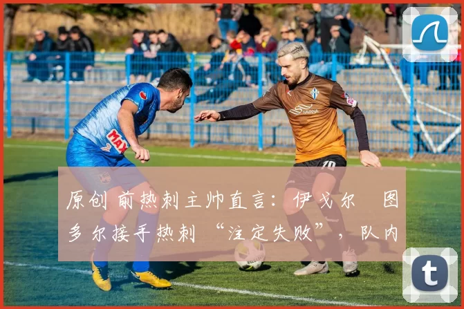 原创 前热刺主帅直言:伊戈尔・图多尔接手热刺 “注定失败”,队内氛围 “ toxic 至极”